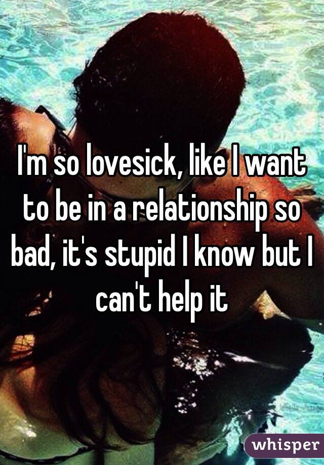 I'm so lovesick, like I want to be in a relationship so bad, it's stupid I know but I can't help it