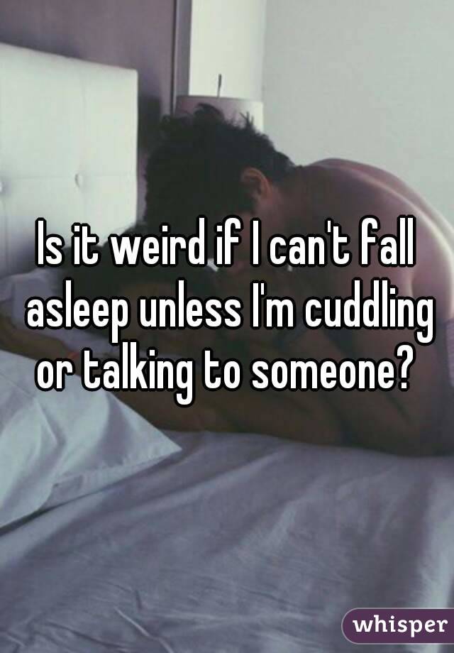 Is it weird if I can't fall asleep unless I'm cuddling or talking to someone? 