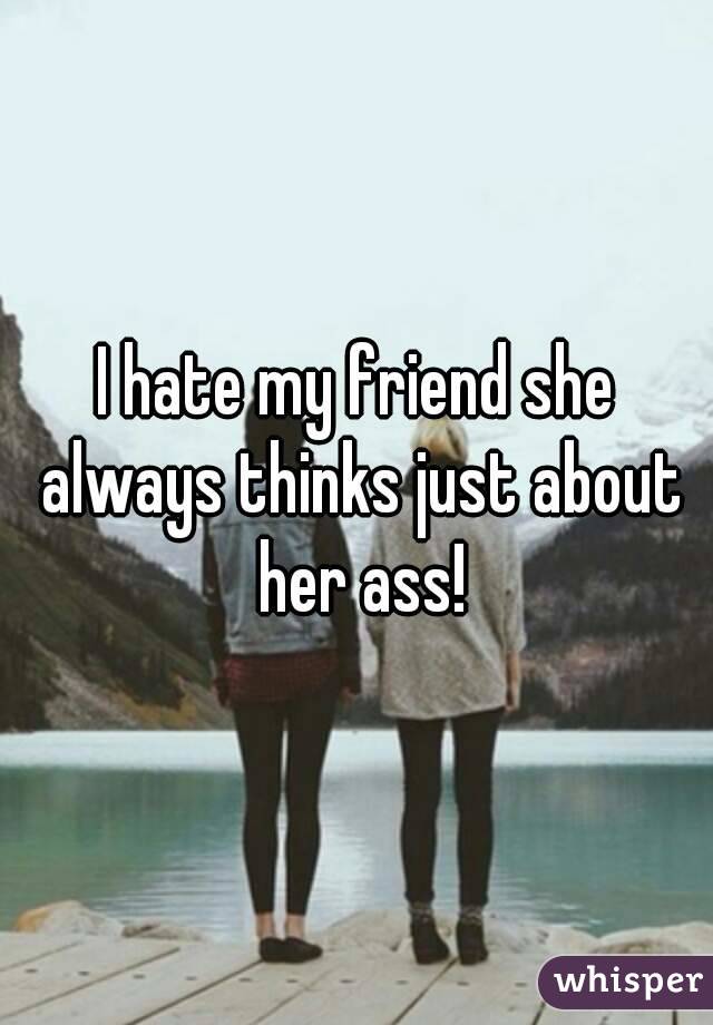 I hate my friend she always thinks just about her ass!