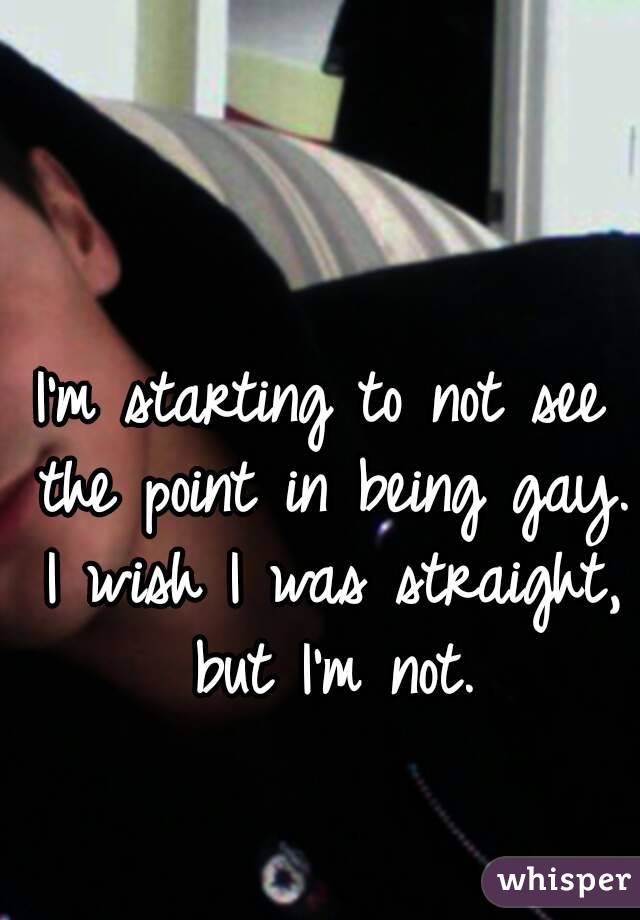 I'm starting to not see the point in being gay. I wish I was straight, but I'm not.