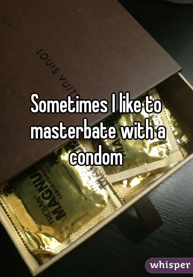 Sometimes I like to masterbate with a condom 