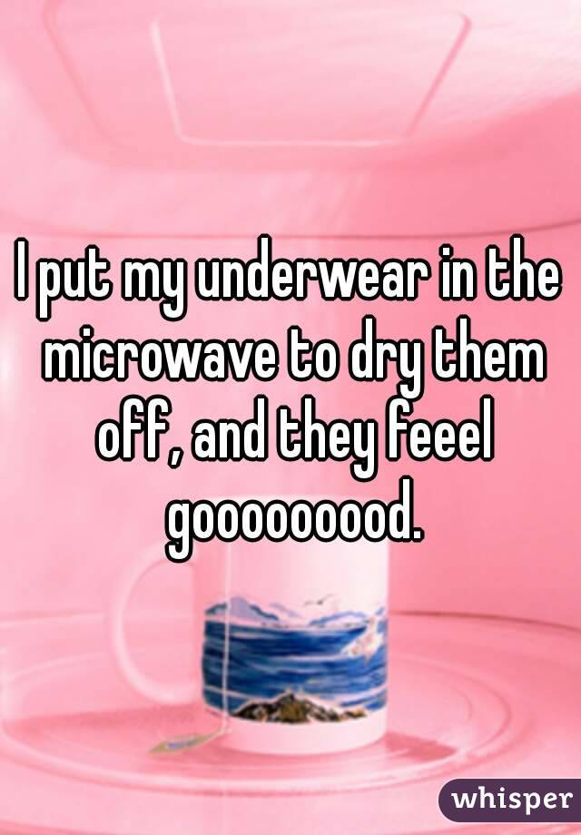 I put my underwear in the microwave to dry them off, and they feeel gooooooood.