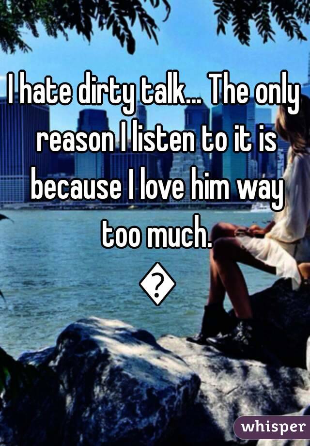 I hate dirty talk... The only reason I listen to it is because I love him way too much. 💏