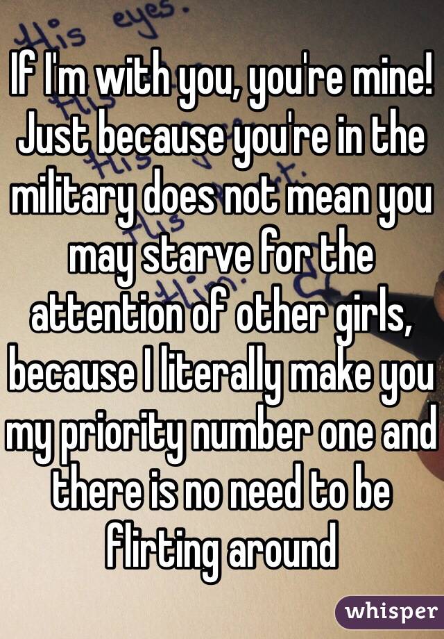 If I'm with you, you're mine! Just because you're in the military does not mean you may starve for the attention of other girls, because I literally make you my priority number one and there is no need to be flirting around 