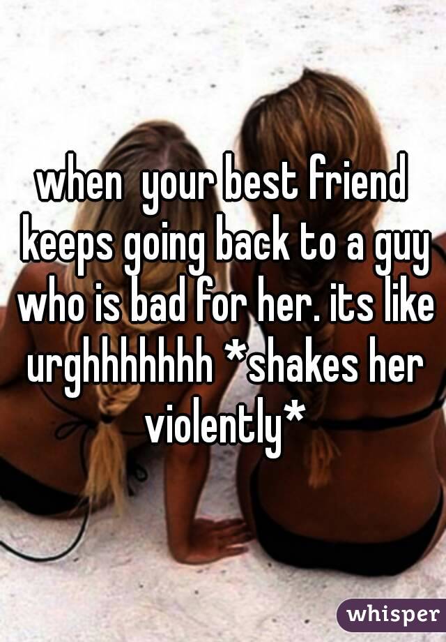 when  your best friend keeps going back to a guy who is bad for her. its like urghhhhhhh *shakes her violently*