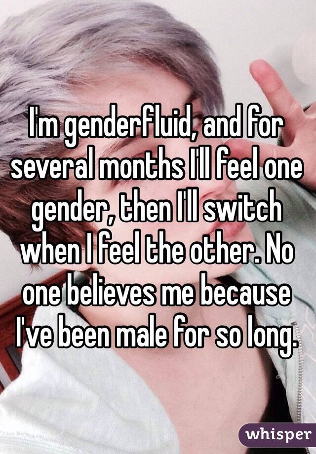 I'm genderfluid, and for several months I'll feel one gender, then I'll switch when I feel the other. No one believes me because I've been male for so long. 