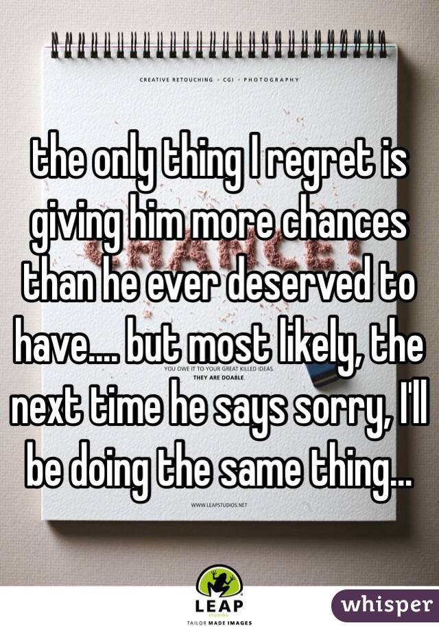 the only thing I regret is giving him more chances than he ever deserved to have.... but most likely, the next time he says sorry, I'll be doing the same thing...