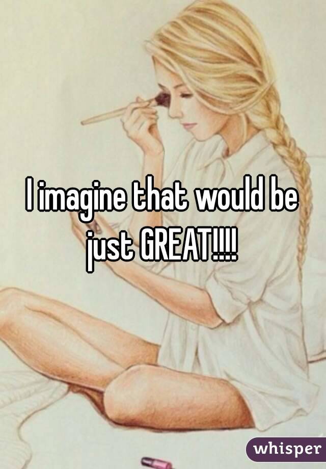 I imagine that would be just GREAT!!!! 