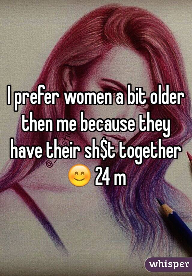 I prefer women a bit older then me because they have their sh$t together 😊 24 m