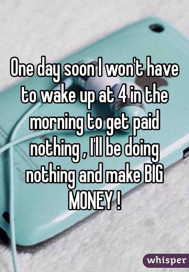 One day soon I won't have to wake up at 4 in the morning to get paid nothing , I'll be doing nothing and make BIG MONEY ! 