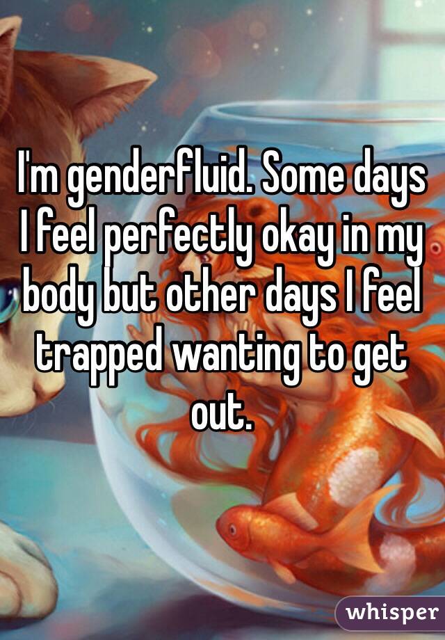 I'm genderfluid. Some days 
I feel perfectly okay in my body but other days I feel trapped wanting to get out.