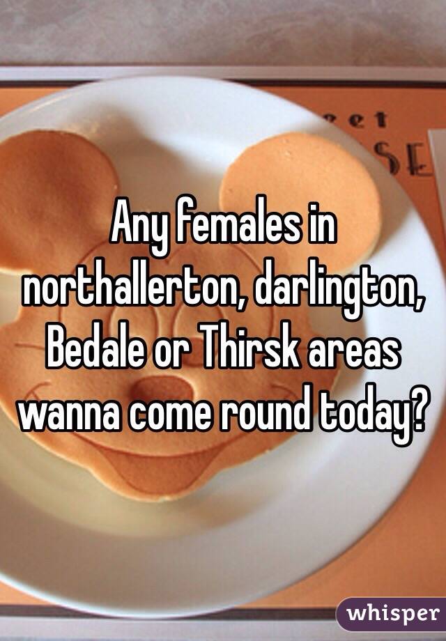 Any females in northallerton, darlington, Bedale or Thirsk areas wanna come round today?