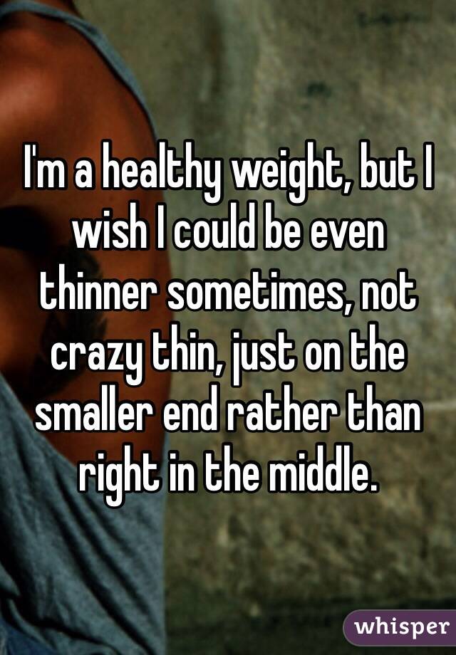 I'm a healthy weight, but I wish I could be even thinner sometimes, not crazy thin, just on the smaller end rather than right in the middle.