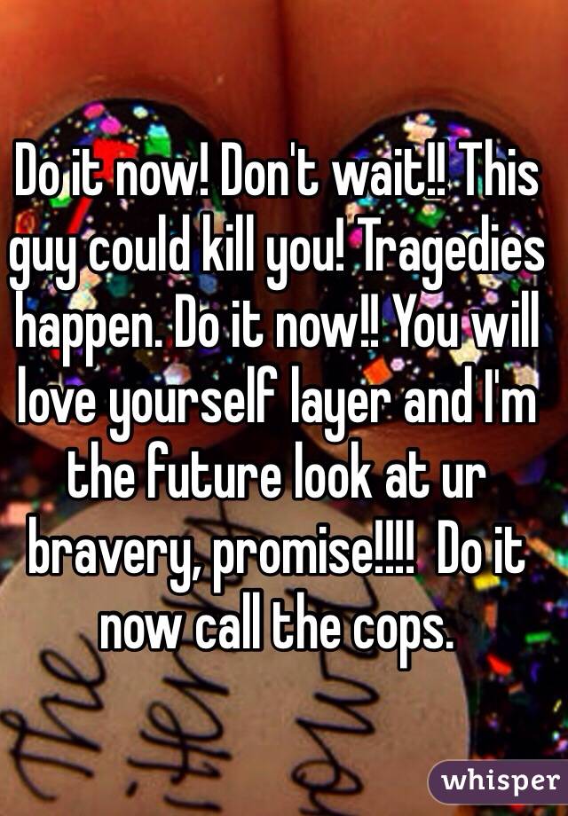 Do it now! Don't wait!! This guy could kill you! Tragedies happen. Do it now!! You will love yourself layer and I'm the future look at ur bravery, promise!!!!  Do it now call the cops.