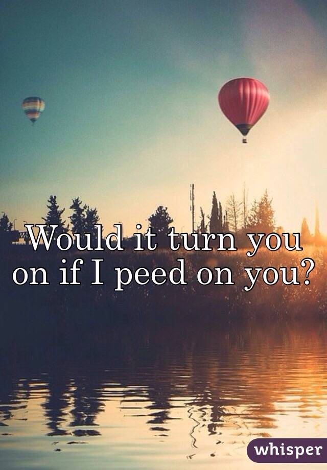 Would it turn you on if I peed on you? 