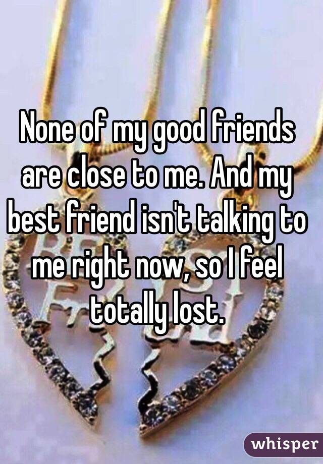 None of my good friends are close to me. And my best friend isn't talking to me right now, so I feel totally lost. 