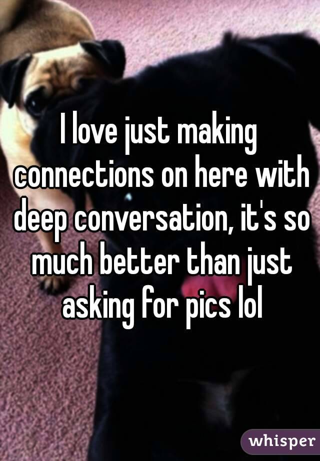 I love just making connections on here with deep conversation, it's so much better than just asking for pics lol