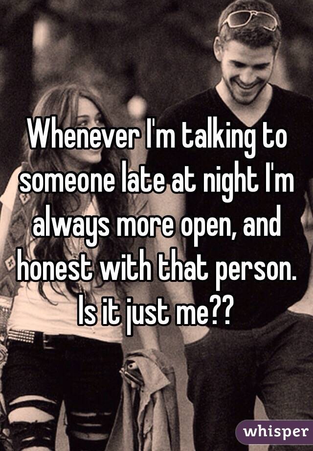 Whenever I'm talking to someone late at night I'm always more open, and honest with that person. Is it just me??