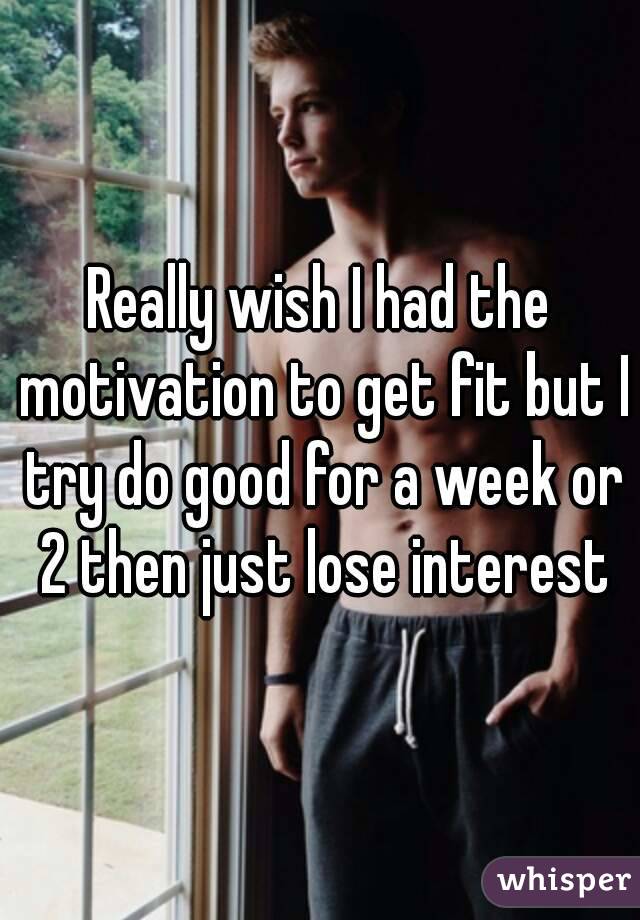 Really wish I had the motivation to get fit but I try do good for a week or 2 then just lose interest