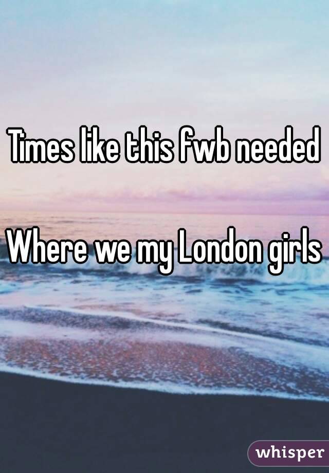 Times like this fwb needed 
Where we my London girls 