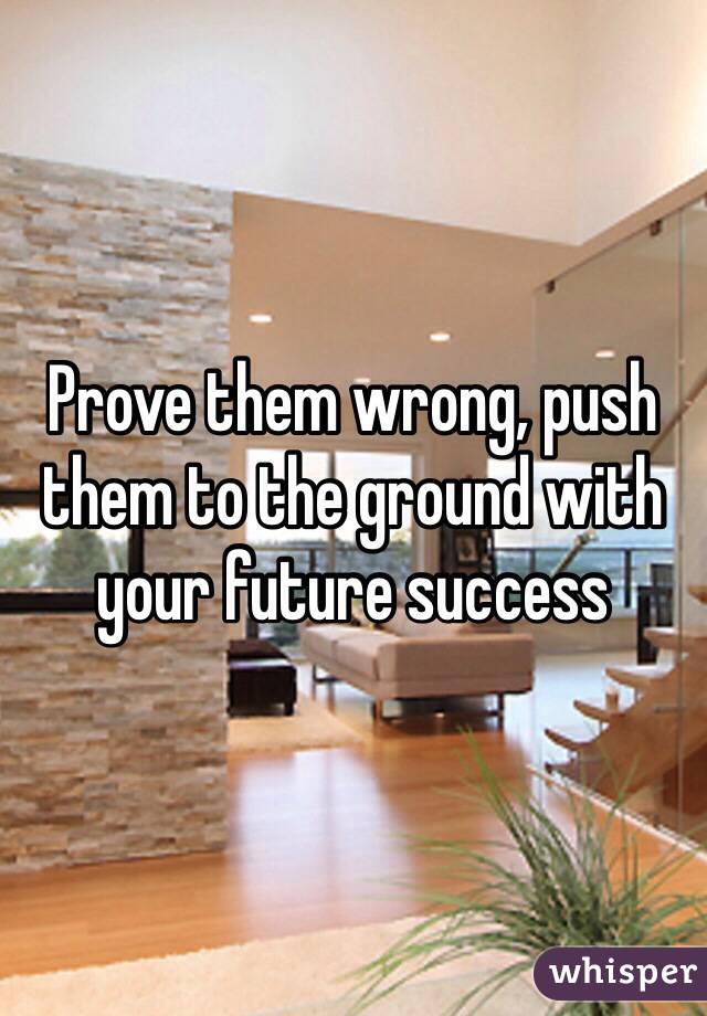 Prove them wrong, push them to the ground with your future success 