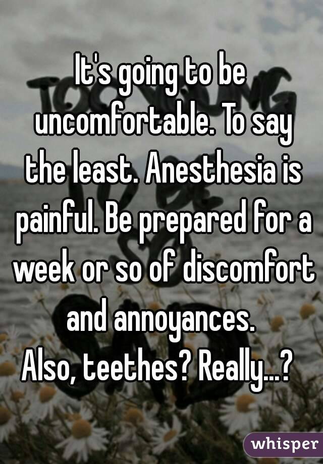 It's going to be uncomfortable. To say the least. Anesthesia is painful. Be prepared for a week or so of discomfort and annoyances. 
Also, teethes? Really...? 