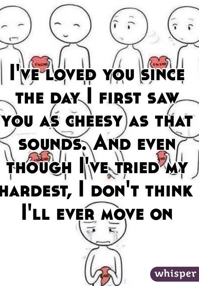 I've loved you since the day I first saw you as cheesy as that sounds. And even though I've tried my hardest, I don't think I'll ever move on