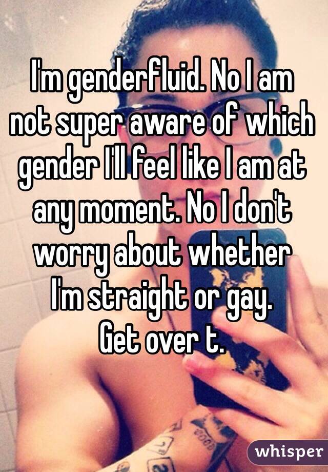 I'm genderfluid. No I am 
not super aware of which gender I'll feel like I am at any moment. No I don't worry about whether 
I'm straight or gay. 
Get over t.