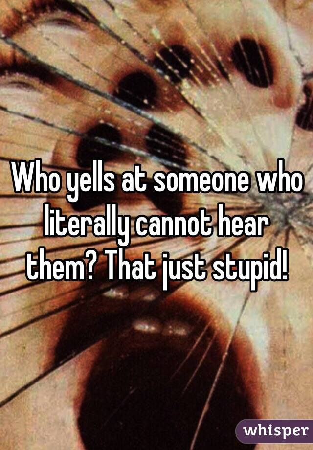 Who yells at someone who literally cannot hear them? That just stupid! 