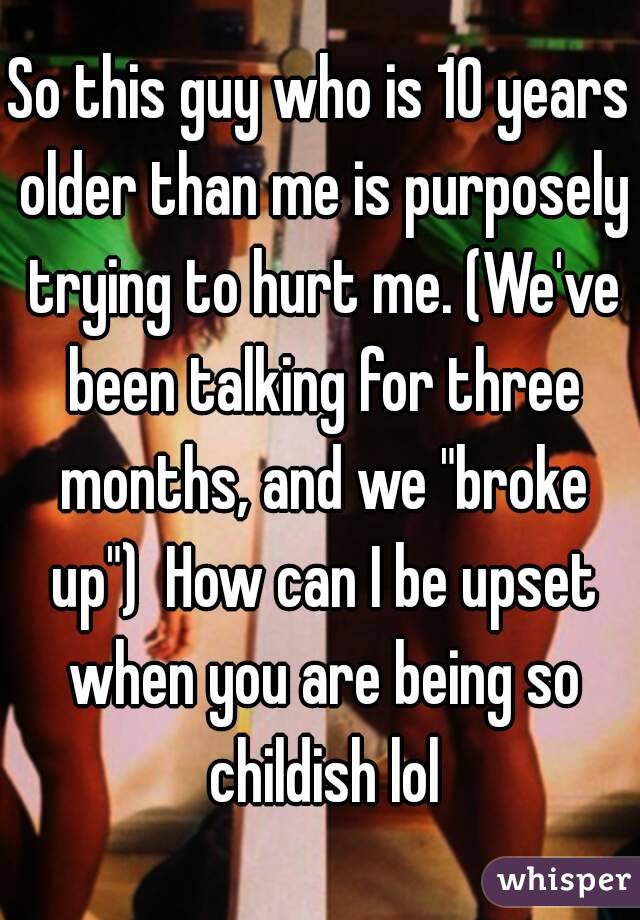 So this guy who is 10 years older than me is purposely trying to hurt me. (We've been talking for three months, and we "broke up")  How can I be upset when you are being so childish lol