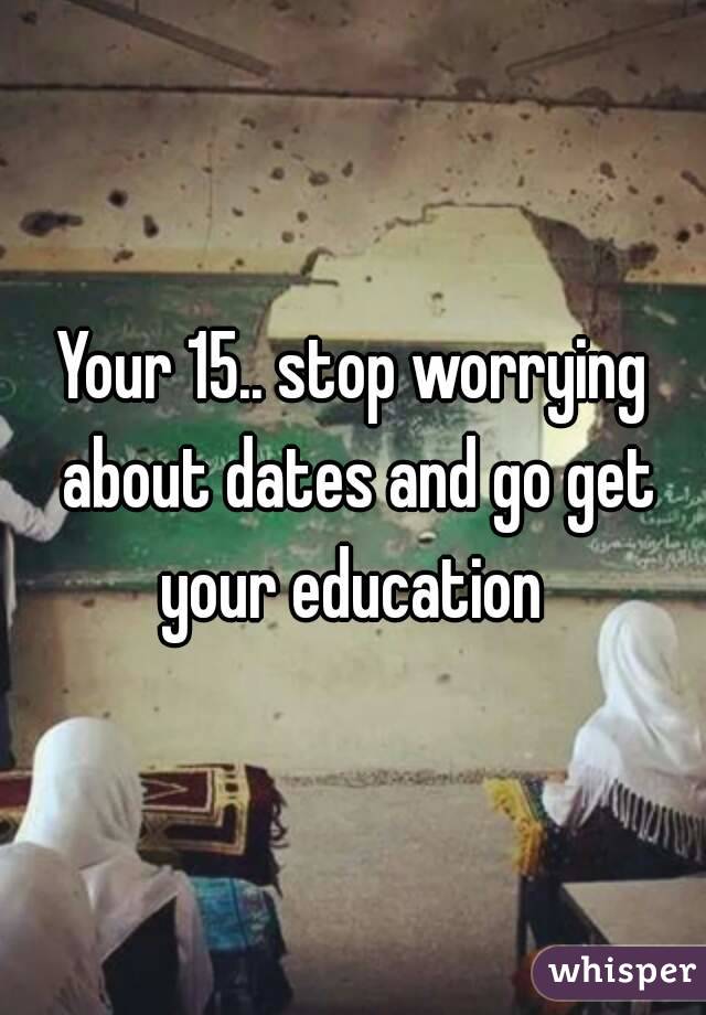 Your 15.. stop worrying about dates and go get your education 