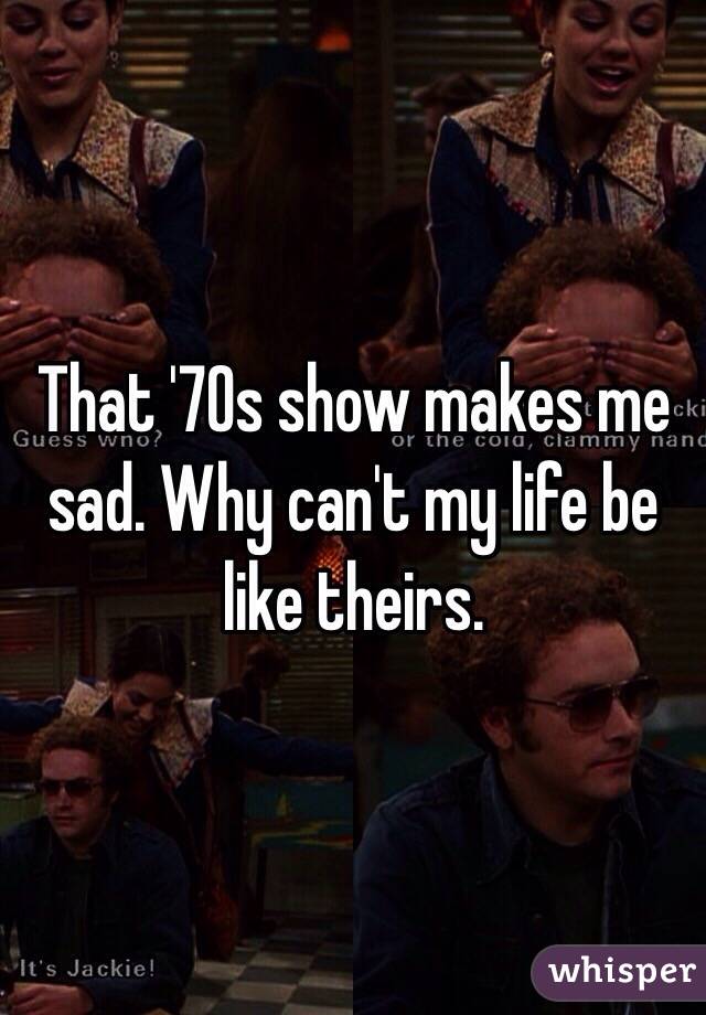 That '70s show makes me sad. Why can't my life be like theirs. 