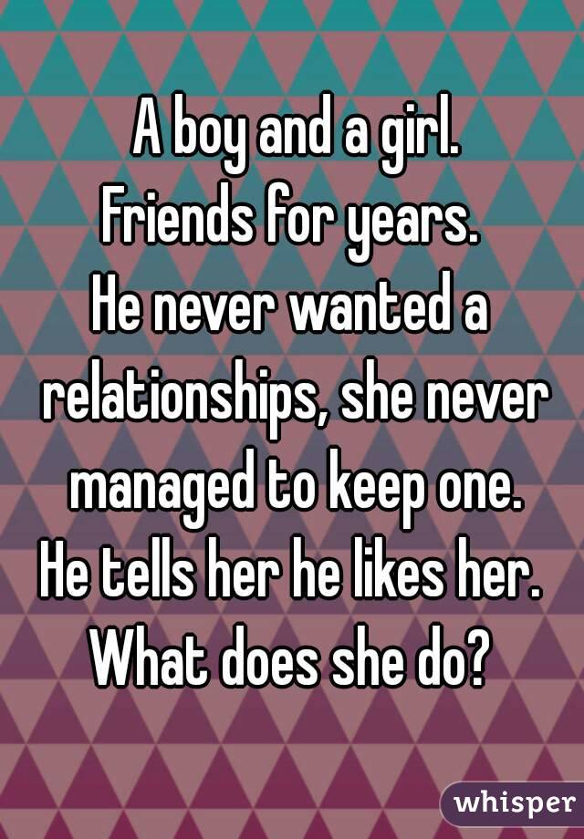  A boy and a girl.
Friends for years.
He never wanted a relationships, she never managed to keep one.
He tells her he likes her.
What does she do?