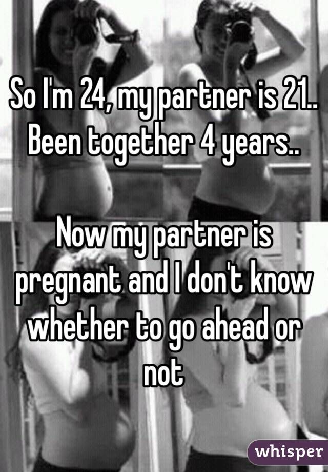 So I'm 24, my partner is 21.. Been together 4 years..

Now my partner is pregnant and I don't know whether to go ahead or not 