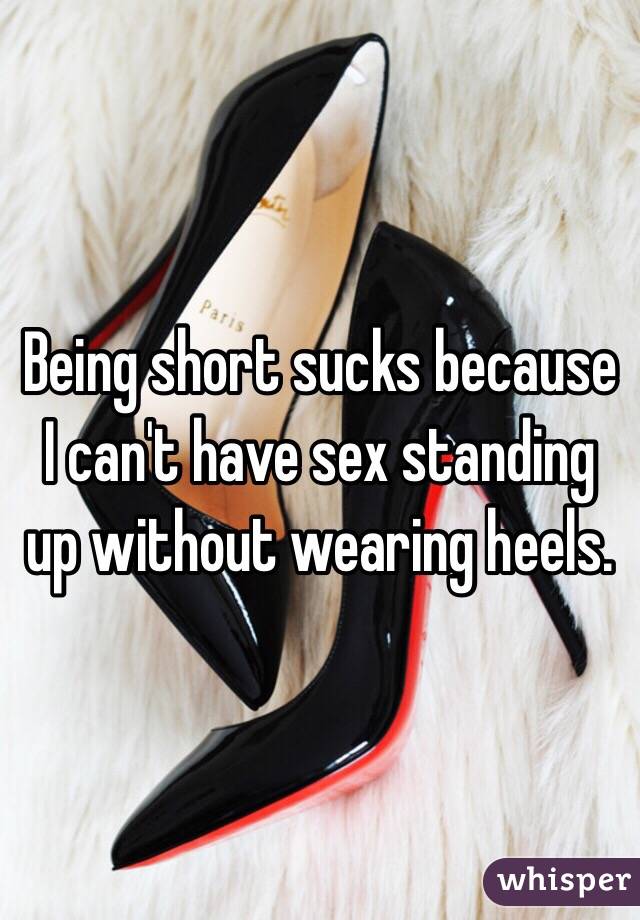 Being short sucks because I can't have sex standing up without wearing heels. 