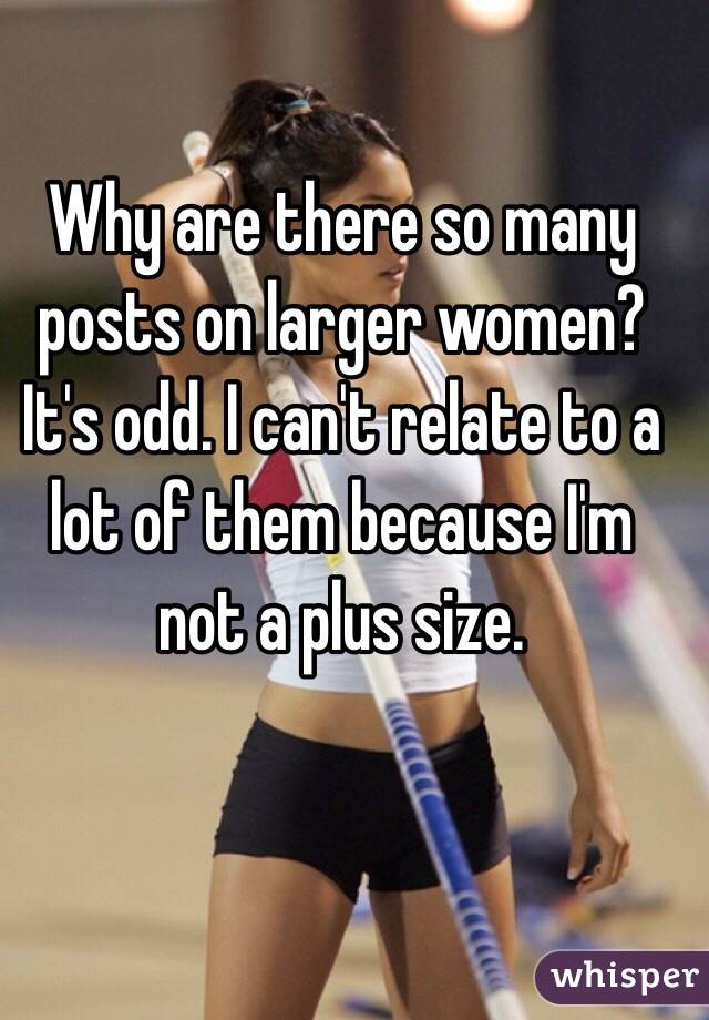 Why are there so many posts on larger women? It's odd. I can't relate to a lot of them because I'm not a plus size. 