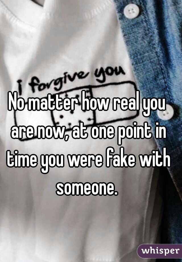 No matter how real you are now, at one point in time you were fake with someone. 