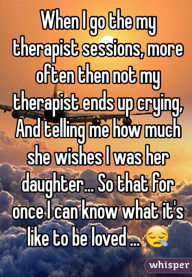 When I go the my therapist sessions, more often then not my therapist ends up crying,
And telling me how much she wishes I was her daughter... So that for once I can know what it's like to be loved ... 😪