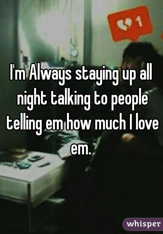 I'm Always staying up all night talking to people telling em how much I love em. 