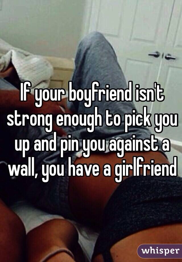 If your boyfriend isn't strong enough to pick you up and pin you against a wall, you have a girlfriend