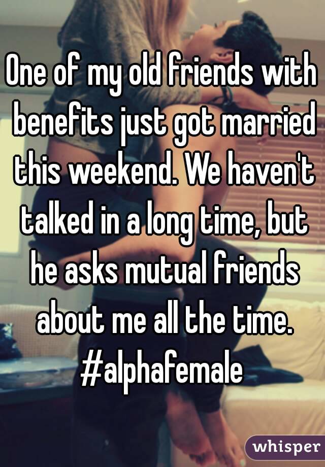 One of my old friends with benefits just got married this weekend. We haven't talked in a long time, but he asks mutual friends about me all the time. #alphafemale 