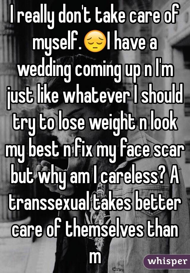 I really don't take care of myself.😔I have a wedding coming up n I'm just like whatever I should try to lose weight n look my best n fix my face scar but why am I careless? A transsexual takes better care of themselves than m 