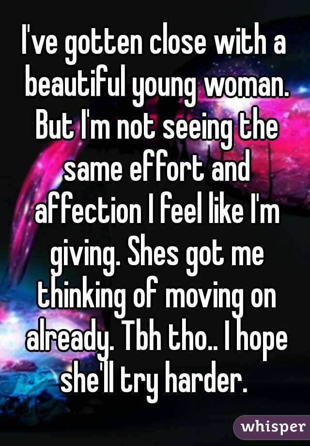 I've gotten close with a beautiful young woman. But I'm not seeing the same effort and affection I feel like I'm giving. Shes got me thinking of moving on already. Tbh tho.. I hope she'll try harder. 