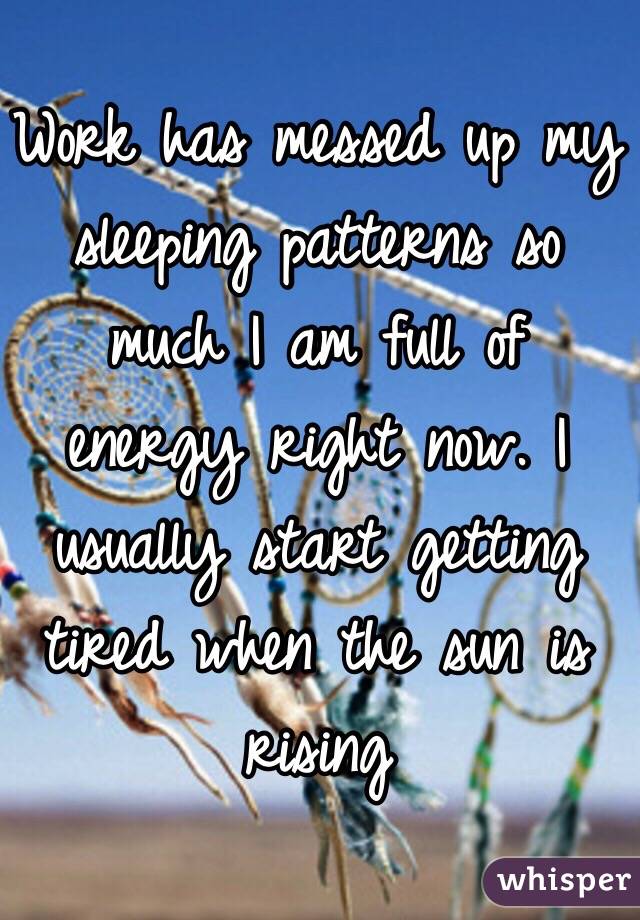 Work has messed up my sleeping patterns so much I am full of energy right now. I usually start getting tired when the sun is rising