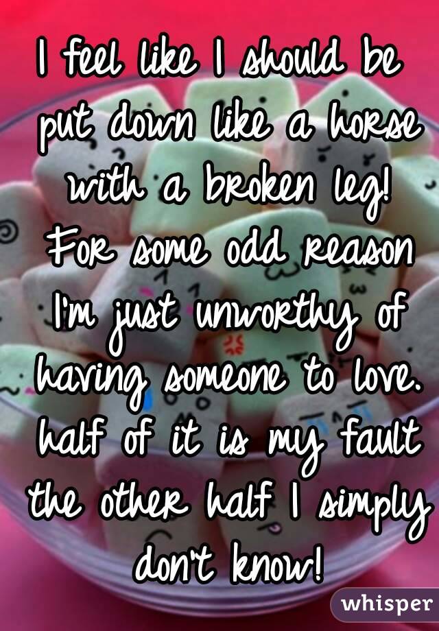 I feel like I should be put down like a horse with a broken leg! For some odd reason I'm just unworthy of having someone to love. half of it is my fault the other half I simply don't know!