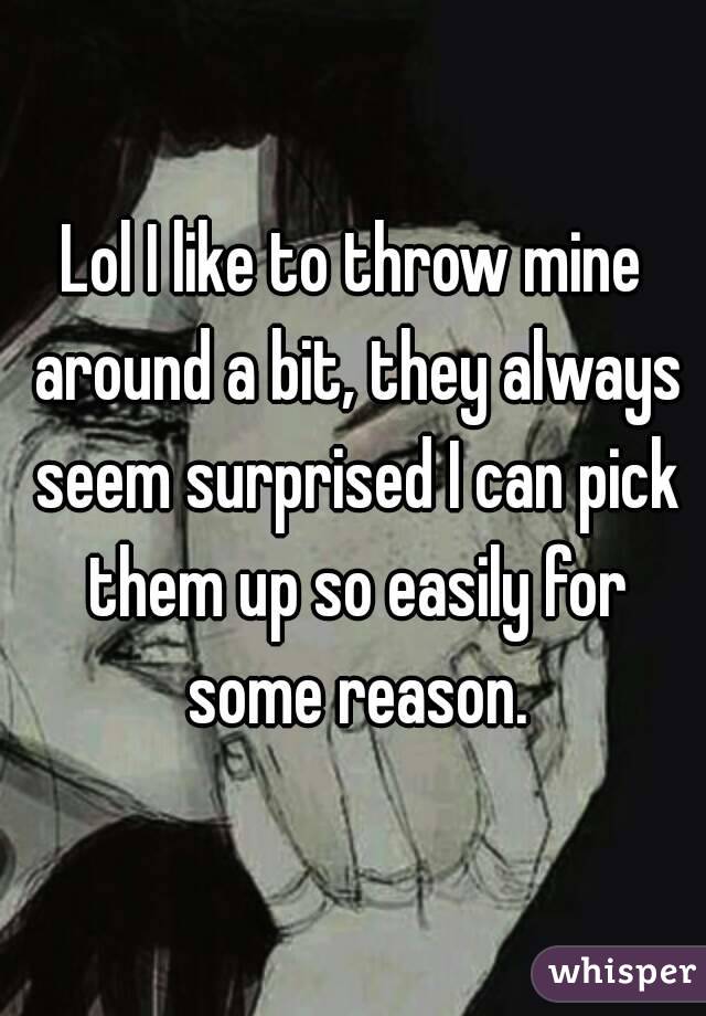 Lol I like to throw mine around a bit, they always seem surprised I can pick them up so easily for some reason.