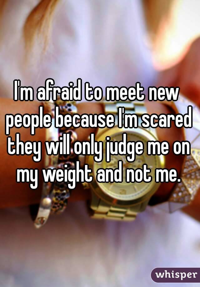 I'm afraid to meet new people because I'm scared they will only judge me on my weight and not me.