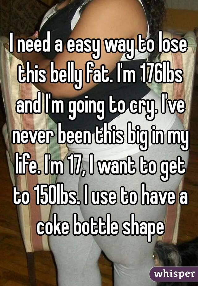 I need a easy way to lose this belly fat. I'm 176lbs and I'm going to cry. I've never been this big in my life. I'm 17, I want to get to 150lbs. I use to have a coke bottle shape