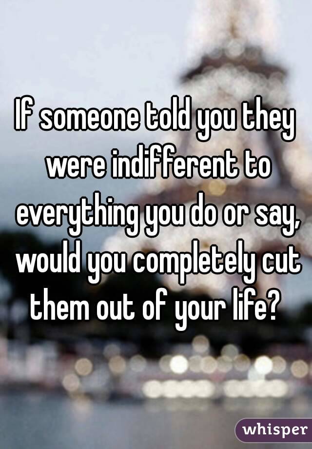 If someone told you they were indifferent to everything you do or say, would you completely cut them out of your life? 