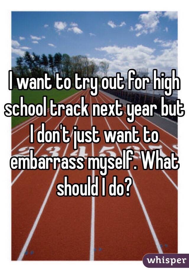 I want to try out for high school track next year but I don't just want to embarrass myself. What should I do?
